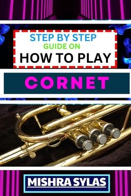 Step by Step Guide on How to Play Cornet: Unlock The Secrets Of Cornet Playing With Proven Techniques, Essential Tips, And Fun Exercises For Novice Musicians - Sylas, Mishra