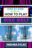 Step by Step Guide on How to Play Disc Golf: Complete Manual To Learn Golf Basics, Perfect Your Throws, And Navigate The Course With Confidence