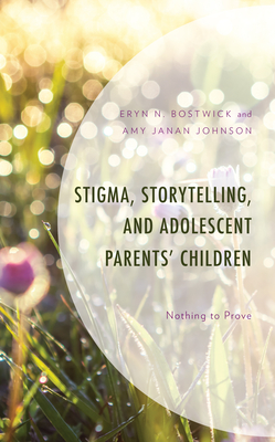 Stigma, Storytelling, and Adolescent Parents' Children: Nothing to Prove - Bostwick, Eryn N, and Janan Johnson, Amy