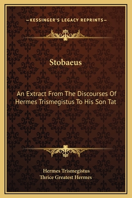 Stobaeus: An Extract from the Discourses of Hermes Trismegistus to His Son Tat - Trismegistus, Hermes, and Thrice Greatest Hermes