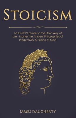 Stoicism: An Ex-SPY's Guide to the Stoic Way of Life - Master the Ancient Philosophies of Productivity & Peace of Mind - Daugherty, James