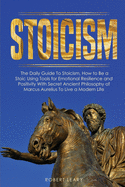 Stoicism: The Daily Guide To Stoicism, How to Be a Stoic Using Tools for Emotional Resilience and Positivity With Secret Ancient Philosophy of Marcus Aurelius To Live a Modern Life
