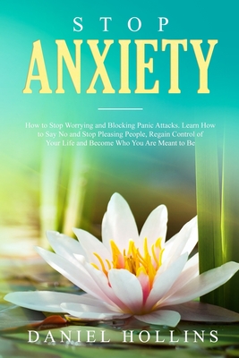 Stop Anxiety: How to Stop Worrying and Blocking Panic Attacks. Learn How to Say No and Stop Pleasing People, Regain Control of Your Life and Become Who You Are Meant to Be - Hollins, Daniel