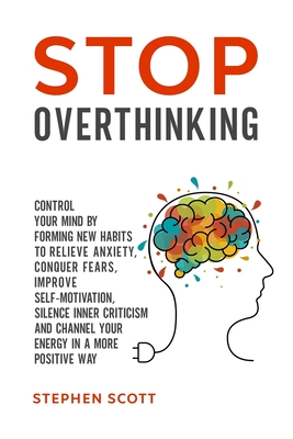 Stop Overthinking: Control Your Mind by Forming New Habits to Relieve Anxiety, Conquer Fears, Improve Self-Motivation, Silence Inner Criticism and Channel Your Energy in a More Positive Way - Scott, Stephen