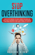 Stop Overthinking: How to Stop Thinking Too Much, Rewire your Mind and Start Living. A Beginner's Guide to Mastering your Thinking, Overcoming Negativity and Taking Control of your Life