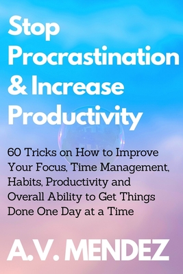 Stop Procrastination & Increase Productivity: 60 Tricks on How to Improve Your Focus, Time Management, Habits, Productivity and Overall Ability to Get Things Done One Day at a Time - Mendez, A V