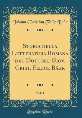 Storia Della Letteratura Romana del Dottore Giov. Crist. Felice Bahr, Vol. 1 (Classic Reprint) - Bahr, Johann Christian Felix