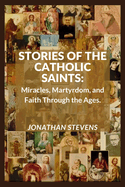 Stories of the Catholic Saints: Miracles, Martyrdom, and Faith Through the Ages