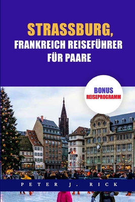 Strassburg, Frankreich Reisef?hrer F?r Paare: Ein aktueller Stra?burg-Reisef?hrer f?r Paare: Entdecken Sie Romantik mit Top-Attraktionen, kulinarischen Kstlichkeiten, versteckten Sch?tzen - J Rick, Peter