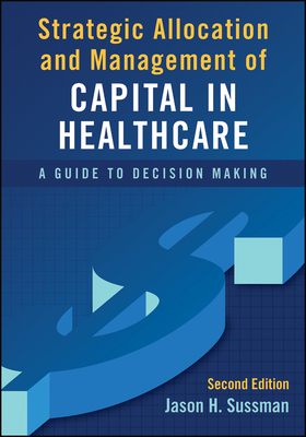 Strategic Allocation and Management of Capital in Healthcare: A Guide to Decision Making, Second Edition - Sussman, Jason
