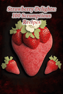 Strawberry Delights: 100 Scrumptious Recipes