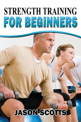 Strength Training For Beginners: A Start Up Guide To Getting In Shape Easily Now! - Scotts, Jason