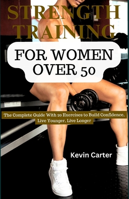 Strength Training for Women Over 50: The Complete Guide with 20 Exercises to Build Confidence, Live Younger, Live Longer - Carter, Kevin