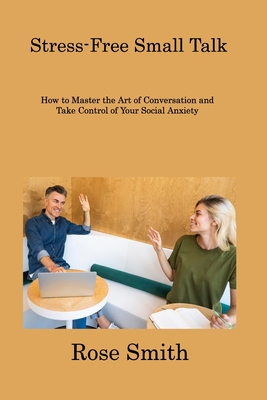 Stress-Free Small Talk: How to Master the Art of Conversation and Take Control of Your Social Anxiety - Smith, Rose