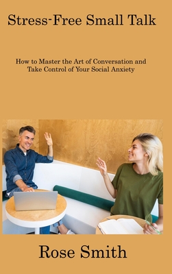 Stress-Free Small Talk: How to Master the Art of Conversation and Take Control of Your Social Anxiety - Smith, Rose