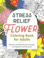 Stress Relief Flower Coloring Book for Adults: Beautiful and Relaxing Floral Designs, Arrangements, and Bouquets