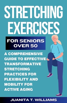 Stretching Exercises For Seniors Over 50: A Comprehensive Guide to Effective Transformative Stretching Practices For Flexibility and Mobility For Active Aging - T Williams, Juanita