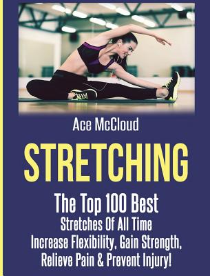 Stretching: The Top 100 Best Stretches Of All Time: Increase Flexibility, Gain Strength, Relieve Pain & Prevent Injury - McCloud, Ace