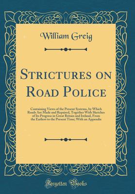 Strictures on Road Police: Containing Views of the Present Systems, by Which Roads Are Made and Repaired, Together with Sketches of Its Progress in Great Britain and Ireland, from the Earliest to the Present Time; With an Appendix (Classic Reprint) - Greig, William