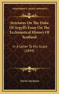 Strictures on the Duke of Argyll's Essay on the Ecclesiastical History of Scotland: In a Letter to His Grace