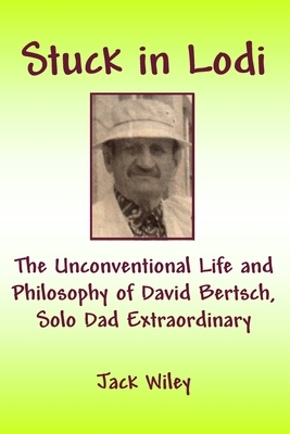 Stuck in Lodi: The Unconventional Life and Philosophy of David Bertsch, Solo Dad Extraordinary - Wiley, Jack