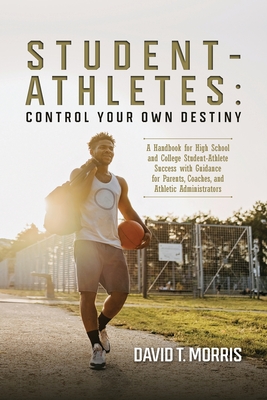 Student-Athletes: Control Your Own Destiny: A Handbook for High School and College Student-Athlete Success with Guidance for Parents, Coaches, and Athletic Administrators - Morris, David T