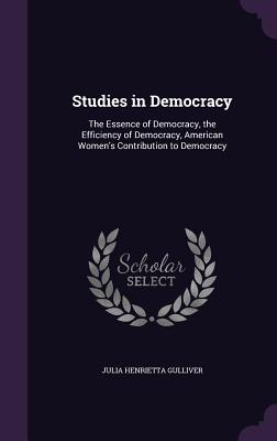 Studies in Democracy: The Essence of Democracy, the Efficiency of Democracy, American Women's Contribution to Democracy - Gulliver, Julia Henrietta