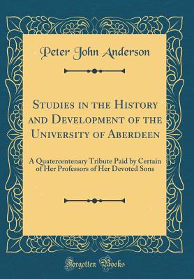 Studies in the History and Development of the University of Aberdeen: A Quatercentenary Tribute Paid by Certain of Her Professors of Her Devoted Sons (Classic Reprint) - Anderson, Peter John