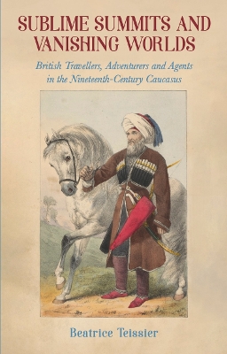 Sublime Summits and Vanishing Worlds: British Travellers, Adventurers and Agents in the Nineteenth-Century Caucasus - Teissier, Beatrice