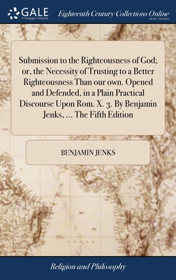 Submission to the Righteousness of God; or, the Necessity of Trusting to a Better Righteousness Than our own. Opened and Defended, in a Plain Practical Discourse Upon Rom. X. 3. By Benjamin Jenks, ... The Fifth Edition - Jenks, Benjamin