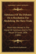 Substance of the Debates on a Resolution for Abolishing the Slave Trade: Which Was Moved in the House of Commons and in the House of Lords, 1806 (1806)