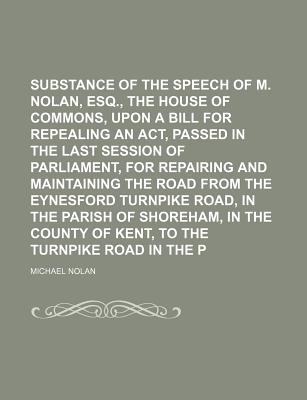 Substance of the Speech of M. Nolan, Esq., Before the House of Commons, Upon a Bill for Repealing an Act, Passed in the Last Session of Parliament, for Repairing and Maintaining the Road from the Eynesford Turnpike Road, in the Parish of Shoreham, in the - Nolan, Michael