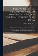 Substance of the Speeches of William Wilberforce, Esq. on the Clause in the East-India; Bill for Promoting the Religious Instruction and Moral Improvement of the Natives of the British Dominions in India, on the 22d of June, and the 1st and 12th Of...