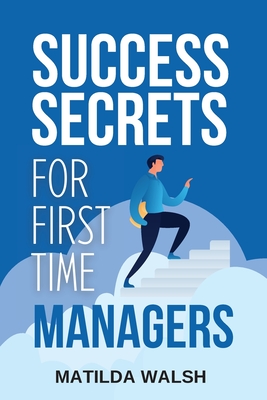 Success Secrets for First Time Managers: How to Manage Employees, Meet Your Work Goals, Keep your Boss Happy and Skip the Stress - Walsh, Matilda
