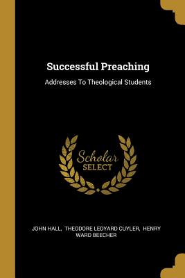 Successful Preaching: Addresses To Theological Students - Hall, John, and Theodore Ledyard Cuyler (Creator), and Henry Ward Beecher (Creator)