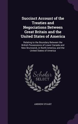 Succinct Account of the Treaties and Negociations Between Great Britain and the United States of America: Relating to the Boundary Between the British Possessions of Lower Canada and New Brunswick, in North America, and the United States of America - Stuart, Andrew