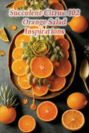 Succulent Citrus: 102 Orange Salad Inspirations