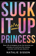Suck It Up Princess: Real life strategies to be the heroine you already are and have the money, success and life you deserve.