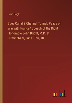 Suez Canal & Channel Tunnel. Peace or War with France? Speech of the Right Honorable John Bright, M.P. at Birmingham, June 15th, 1883 - Bright, John