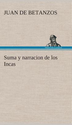 Suma y Narracion de Los Incas, Que Los Indios Llamaron Capaccuna, Que Fueron Senores de La Ciudad del Cuzco y de Todo Lo a Ella Subjeto - Betanzos, Juan De