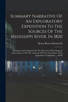 Summary Narrative Of An Exploratory Expedition To The Sources Of The Mississippi River, In 1820: Resumed And Completed, By The Discovery Of Its Origin In Itasca Lake, In 1832. By Authority Of The United States. With Appendices, Comprising ... All Of - Schoolcraft, Henry Rowe