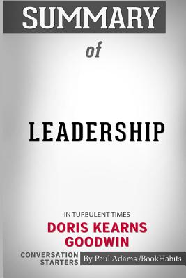 Summary of Leadership: In Turbulent Times by Doris Kearns Goodwin: Conversation Starters - Bookhabits, Paul Adams /