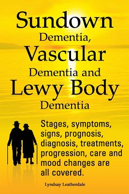 Sundown Dementia, Vascular Dementia and Lewy Body Dementia Explained. Stages, Symptoms, Signs, Prognosis, Diagnosis, Treatments, Progression, Care and Mood Changes All Covered. - Leatherdale, Lyndsay