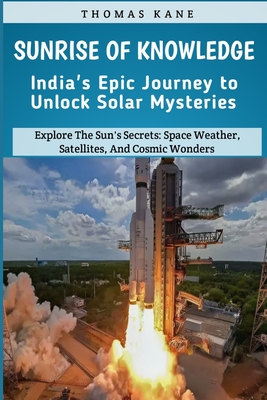 Sunrise of Knowledge: India's Epic Journey to Unlock Solar Mysteries: Explore The Sun's Secrets: Space Weather, Satellites, And Cosmic Wonders: India's Space Mission - Kane, Thomas