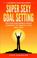 Super Sexy Goal Setting: The Fun and Simple Goals Strategy to Create a Life You Love