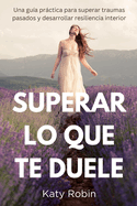 Superar Lo Que Te Duele: Una gu?a prctica para superar traumas pasados y desarrollar resiliencia interior