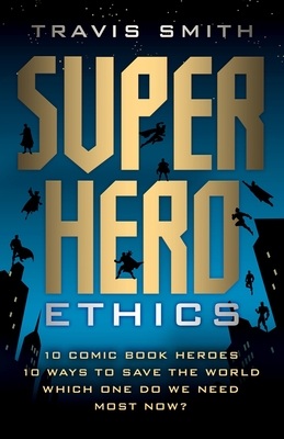 Superhero Ethics: 10 Comic Book Heroes; 10 Ways to Save the World; Which One Do We Need Most Now? - Smith, Travis