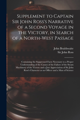 Supplement to Captain Sir John Ross's Narrative of a Second Voyage in the Victory, in Search of a North-west Passage [microform]: Containing the Suppressed Facts Necessary to a Proper Understanding of the Causes of the Failure of the Steam Machinery... - Braithwaite, John 1797-1870, and Ross, John, Sir (Creator)