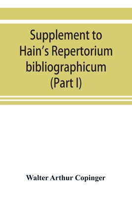 Supplement to Hain's Repertorium bibliographicum. Or, Collections toward a new edition of that work (Part I) - Arthur Copinger, Walter