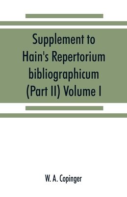 Supplement to Hain's Repertorium bibliographicum. Or, Collections toward a new edition of that work (Part II) Volume I - A Copinger, W